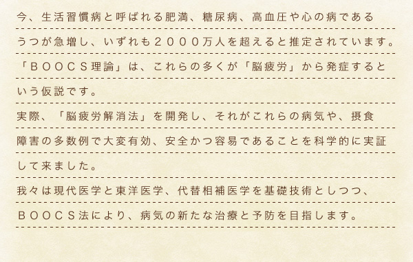 今、生活習慣病と呼ばれる肥満、糖尿病、高血圧や心の病であるうつが急増し、いずれも2000万人を超えると推測されています。
					「BOOCS理論」は、これらの多くが「脳疲労」から発症するという仮説です。実際、「脳疲労解消法」を開発し、それがこれらの病気や、摂食障害の多数例で大変有効、安全かつ用意であることを科学的に実証して来ました。
					我々は現代医学と東洋医学、代替相補医学を基礎技術としつつ、BOOCS法により、病気の新たな治療と予防を目指します。