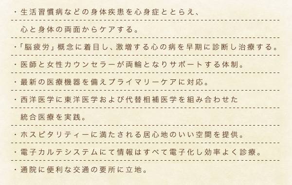 ・生活習慣病などの身体疾患を心身症ととらえ、心と身体の両面からケアする。　・「脳疲労」概念に着目し、激増する心の病を早期に診断し治療する。　・医師と女性ガウンセラーが両論となりサポートする体制。　・最新の医療機器を備えプライマリーケアに対応。　・西洋医学に東洋医学および代替相補医学を組み合わせた統合医療を実践。　・ホスピタリティーに満たされる居心地のいい空間を提供。　電子カルテシステムにて情報は全て電子化し、効率よく診療。　・通院に便利な交通の要所に立地。